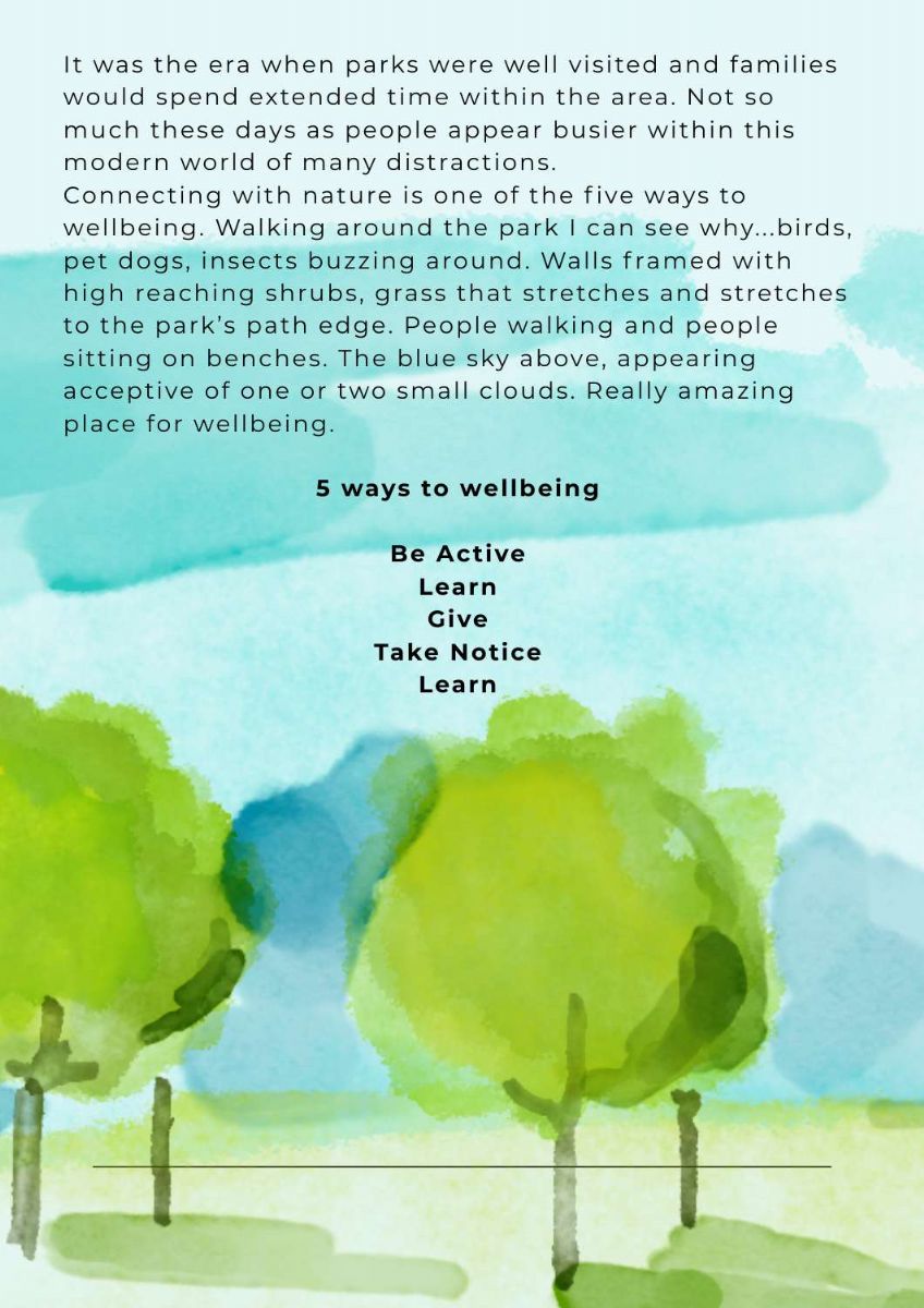 Article continues with picture of painted trees. Text states. It was the era when parks were well visited and families would spend extended time within the area. Not so much these days as people appear busier within this modern world of many distractions.  Connecting with nature is one of the five ways to wellbeing. Walking around the park I can see why...birds, pet dogs, insects buzzing around. Walls framed with high reaching shrubs, grass that stretches and stretches to the park’s path edge. People walking and people sitting on benches. The blue sky above, appearing acceptive of one or two small clouds. Really amazing place for wellbeing. There is a list at bottom of page that states. Be active. learn. give. take notice. learn.